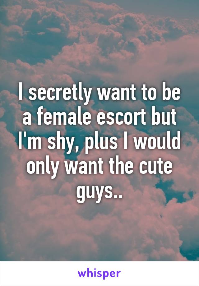 I secretly want to be a female escort but I'm shy, plus I would only want the cute guys..