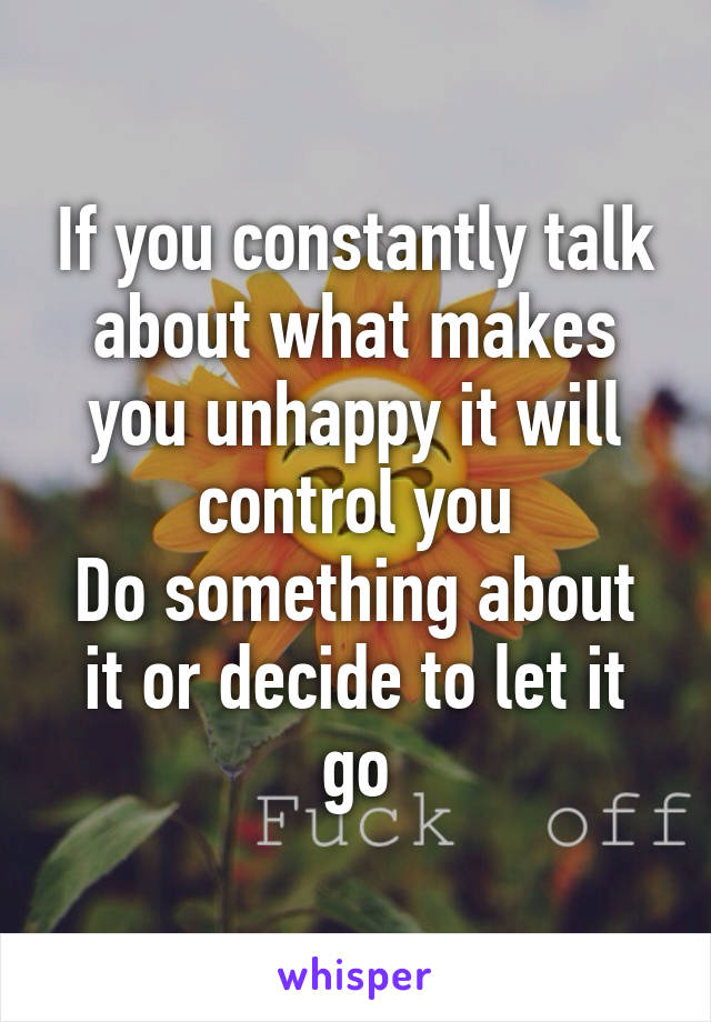 If you constantly talk about what makes you unhappy it will control you
Do something about it or decide to let it go