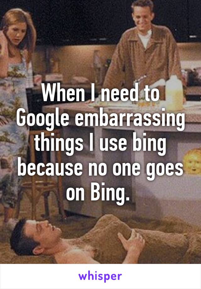 When I need to Google embarrassing things I use bing because no one goes on Bing. 