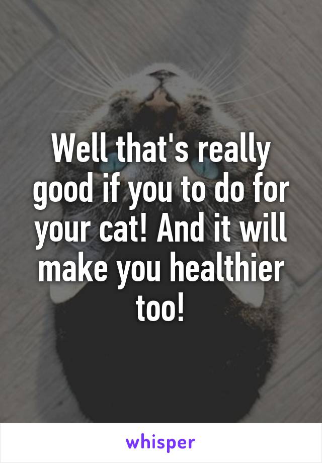 Well that's really good if you to do for your cat! And it will make you healthier too!