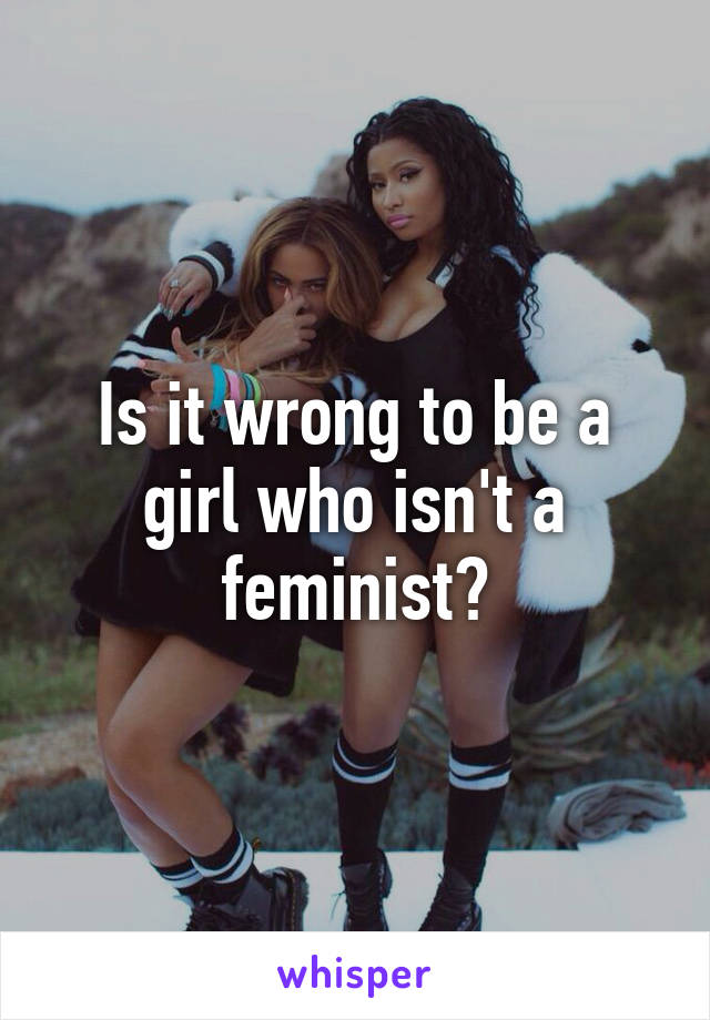 Is it wrong to be a girl who isn't a feminist?