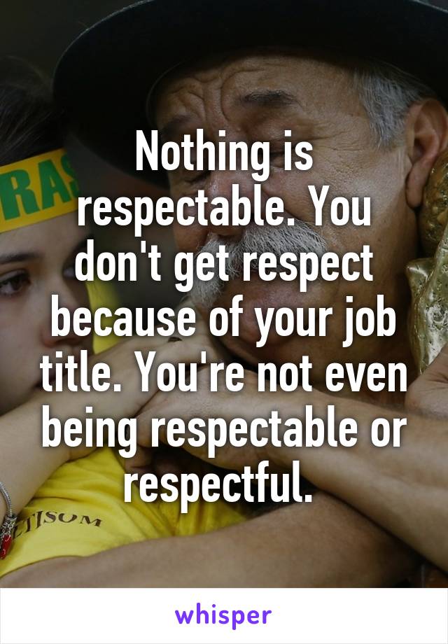 Nothing is respectable. You don't get respect because of your job title. You're not even being respectable or respectful. 