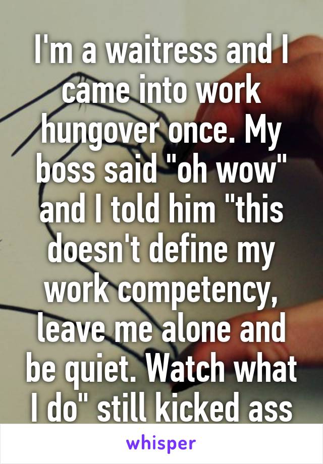 I'm a waitress and I came into work hungover once. My boss said "oh wow" and I told him "this doesn't define my work competency, leave me alone and be quiet. Watch what I do" still kicked ass