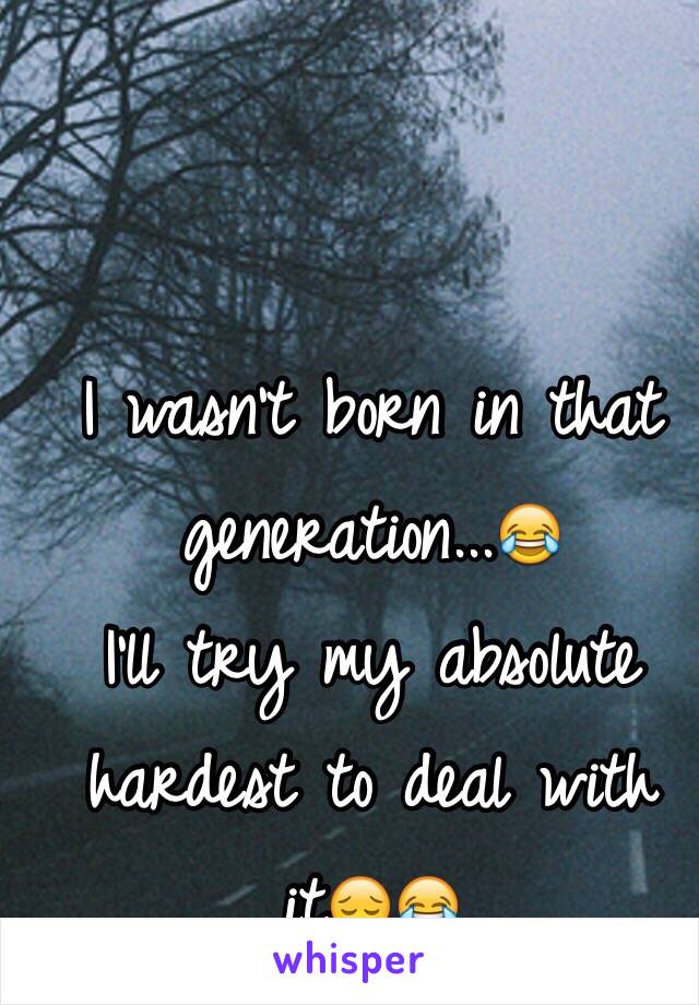 I wasn't born in that generation...😂
I'll try my absolute hardest to deal with it😔😂