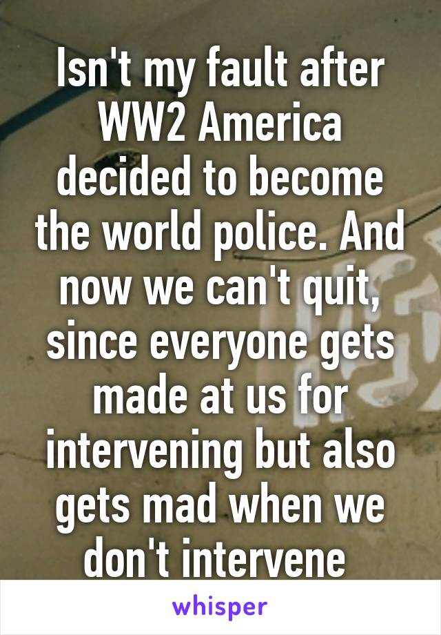 Isn't my fault after WW2 America decided to become the world police. And now we can't quit, since everyone gets made at us for intervening but also gets mad when we don't intervene 