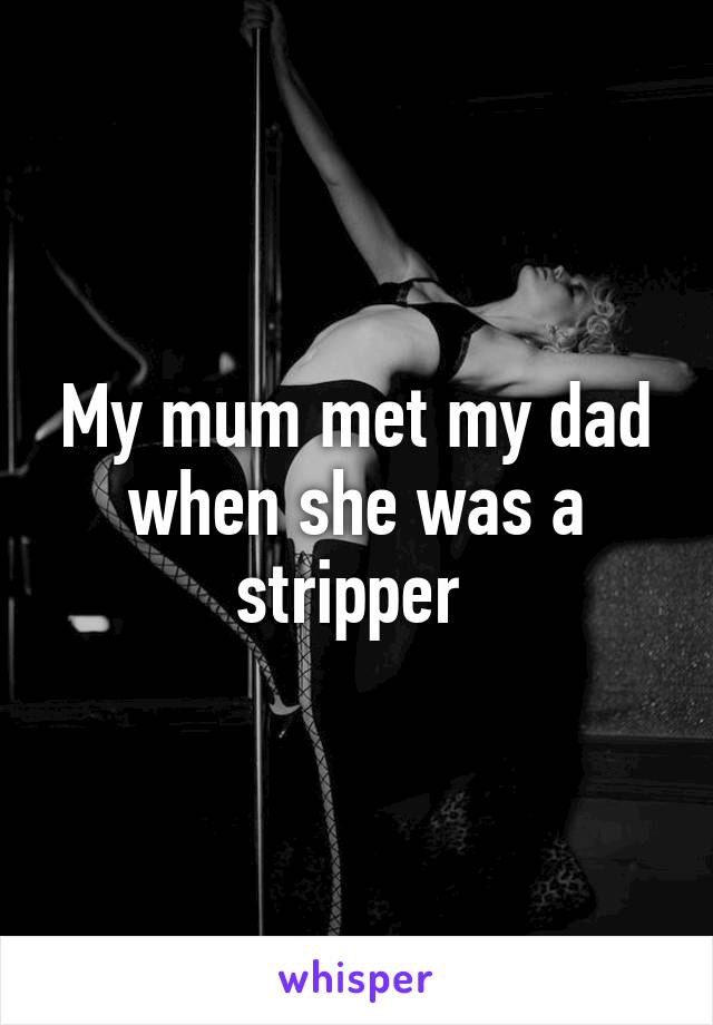 My mum met my dad when she was a stripper 