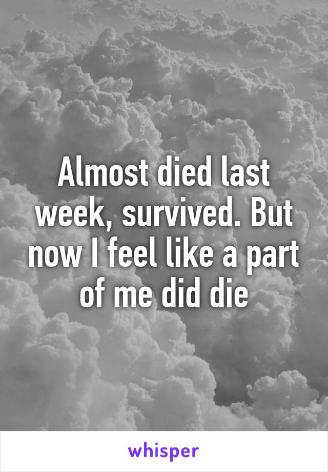 Almost died last week, survived. But now I feel like a part of me did die