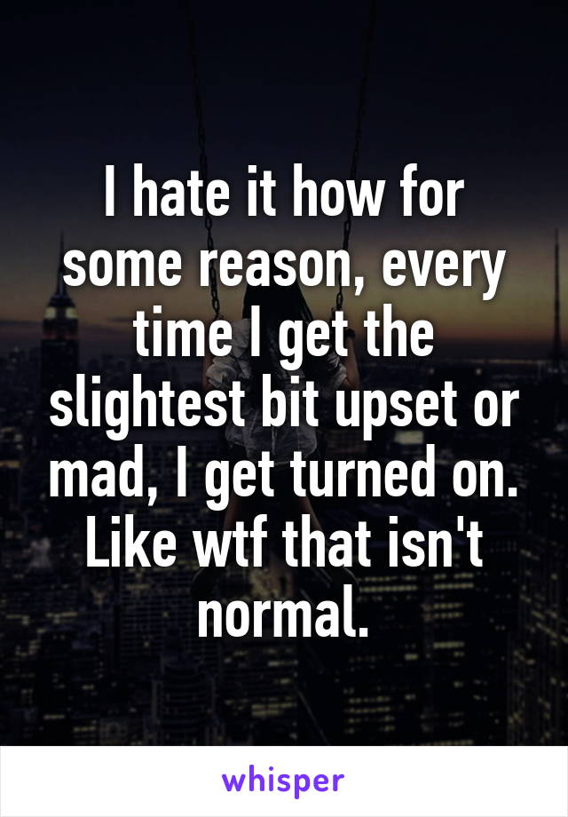 I hate it how for some reason, every time I get the slightest bit upset or mad, I get turned on. Like wtf that isn't normal.