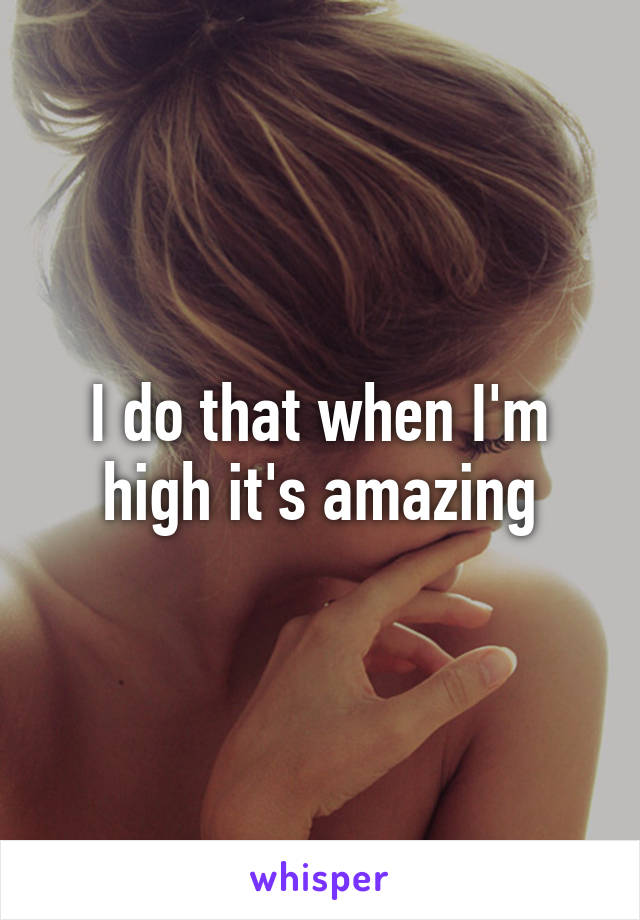 I do that when I'm high it's amazing