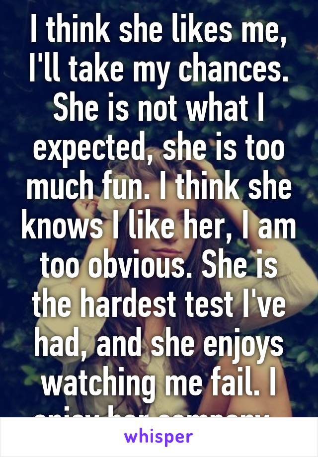 I think she likes me, I'll take my chances. She is not what I expected, she is too much fun. I think she knows I like her, I am too obvious. She is the hardest test I've had, and she enjoys watching me fail. I enjoy her company. 