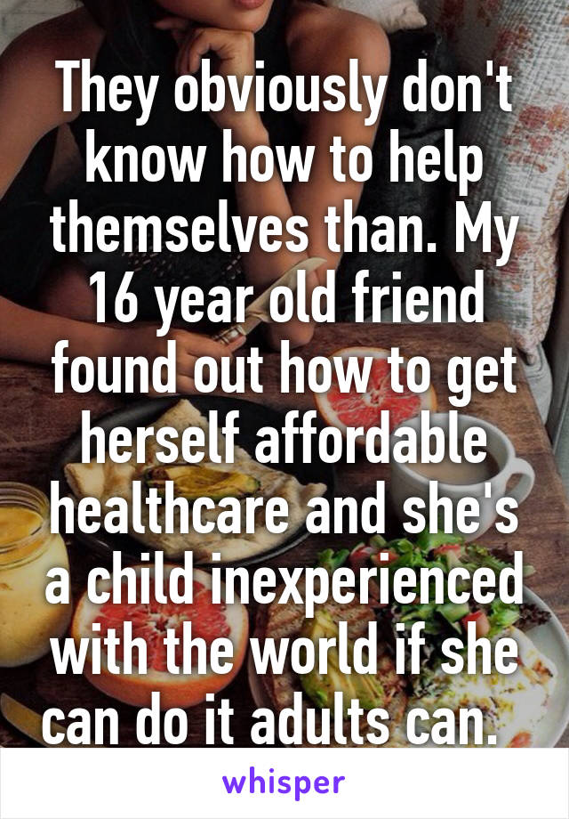 They obviously don't know how to help themselves than. My 16 year old friend found out how to get herself affordable healthcare and she's a child inexperienced with the world if she can do it adults can.  