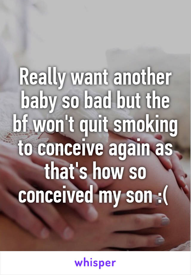 Really want another baby so bad but the bf won't quit smoking to conceive again as that's how so conceived my son :( 