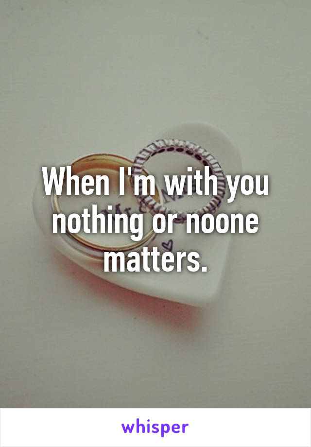 When I'm with you nothing or noone matters.