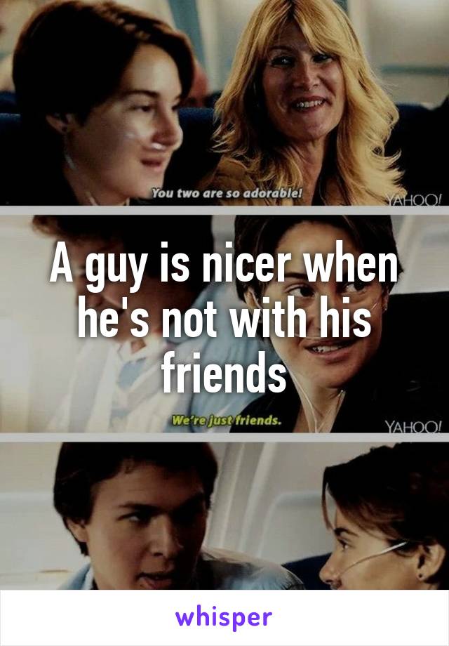 A guy is nicer when he's not with his friends