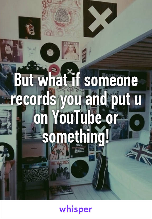 But what if someone records you and put u on YouTube or something!