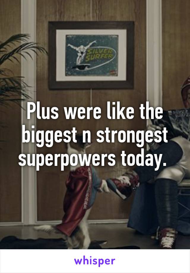 Plus were like the biggest n strongest superpowers today. 