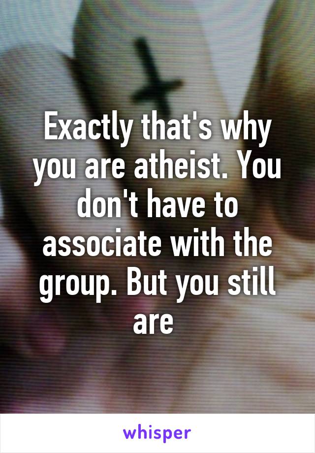 Exactly that's why you are atheist. You don't have to associate with the group. But you still are 