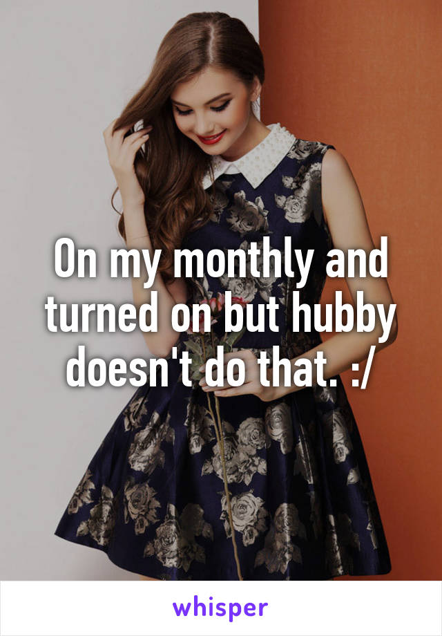 On my monthly and turned on but hubby doesn't do that. :/