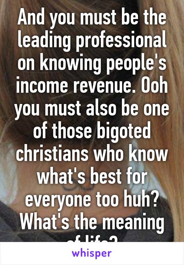 And you must be the leading professional on knowing people's income revenue. Ooh you must also be one of those bigoted christians who know what's best for everyone too huh? What's the meaning of life?