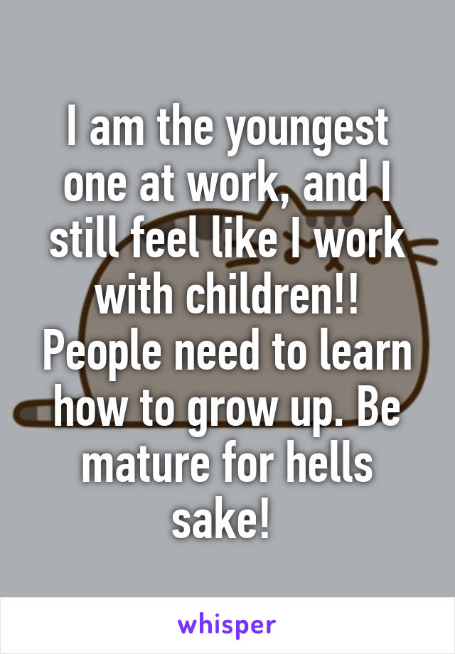 I am the youngest one at work, and I still feel like I work with children!! People need to learn how to grow up. Be mature for hells sake! 