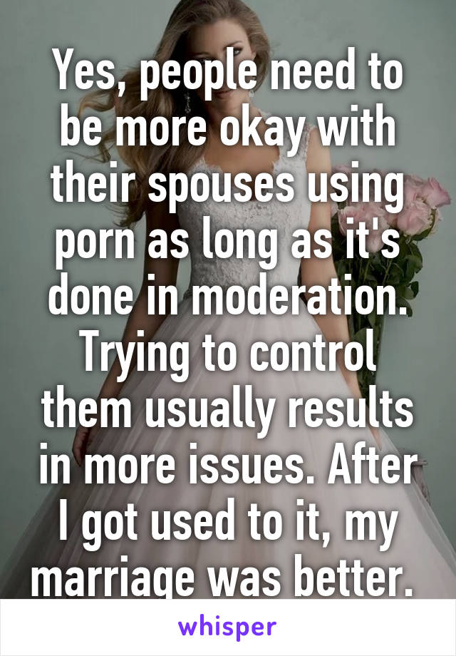 Yes, people need to be more okay with their spouses using porn as long as it's done in moderation. Trying to control them usually results in more issues. After I got used to it, my marriage was better. 