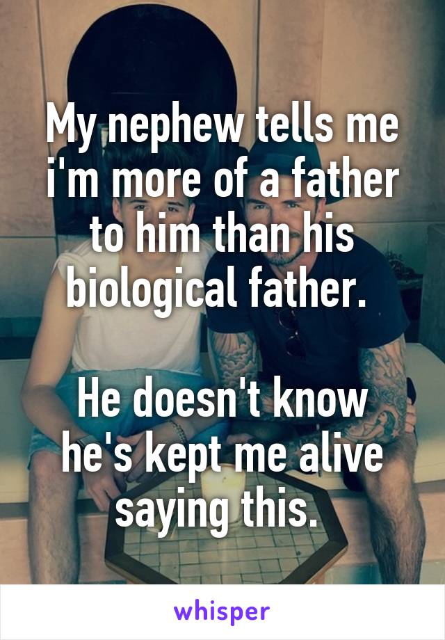 My nephew tells me i'm more of a father to him than his biological father. 

He doesn't know he's kept me alive saying this. 