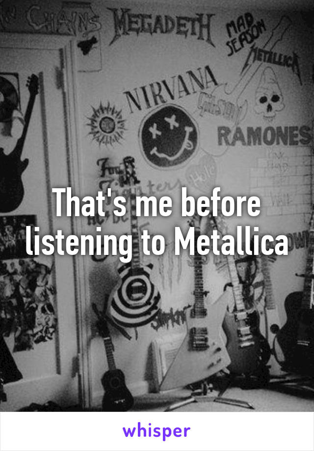 That's me before listening to Metallica