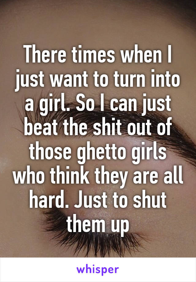 There times when I just want to turn into a girl. So I can just beat the shit out of those ghetto girls who think they are all hard. Just to shut them up