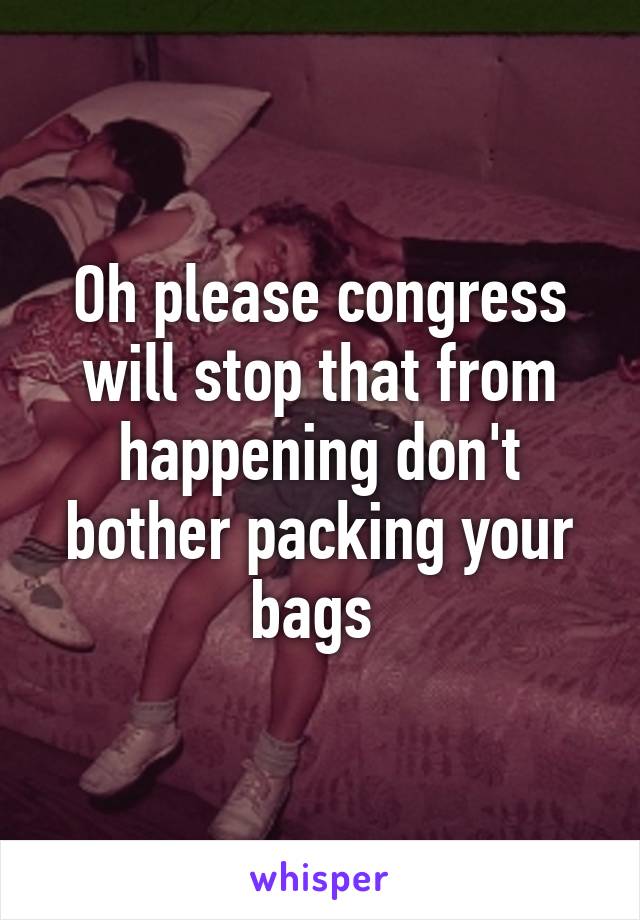 Oh please congress will stop that from happening don't bother packing your bags 