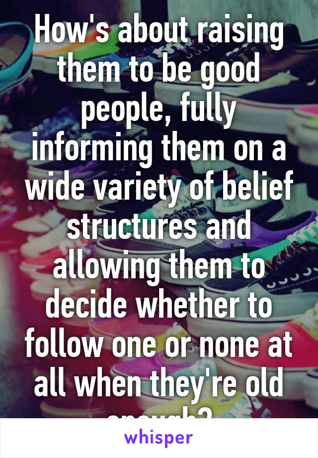 How's about raising them to be good people, fully informing them on a wide variety of belief structures and allowing them to decide whether to follow one or none at all when they're old enough?