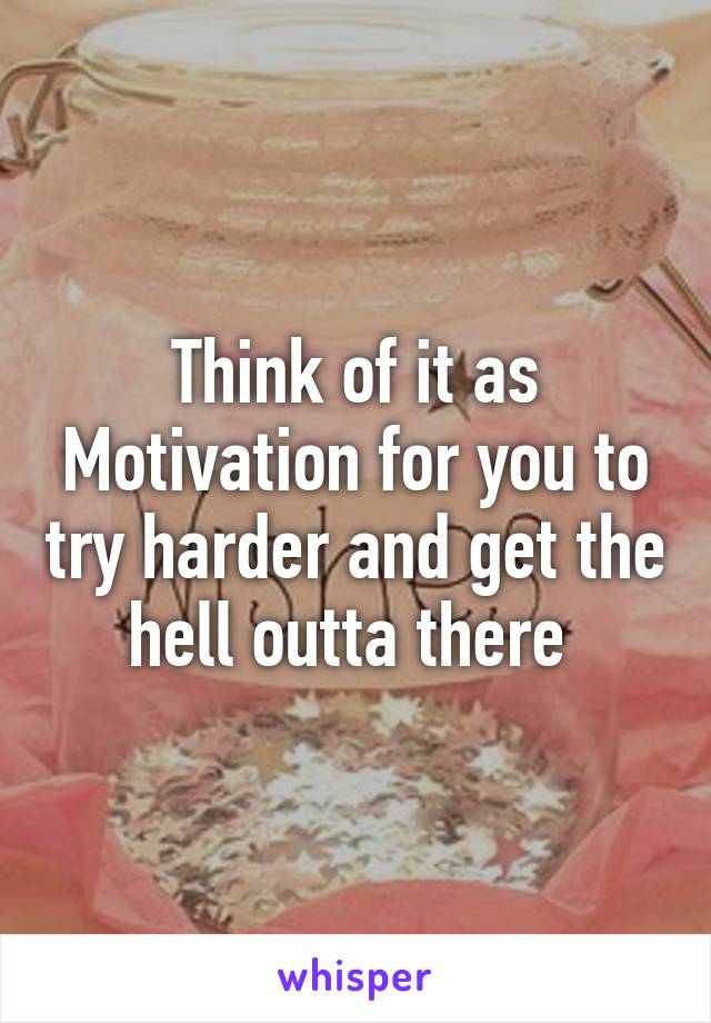 Think of it as Motivation for you to try harder and get the hell outta there 