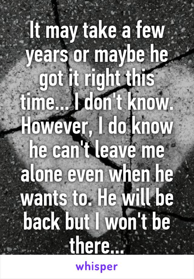 It may take a few years or maybe he got it right this time... I don't know. However, I do know he can't leave me alone even when he wants to. He will be back but I won't be there...