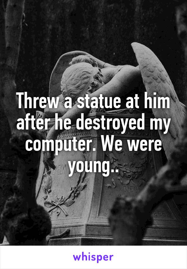 Threw a statue at him after he destroyed my computer. We were young..