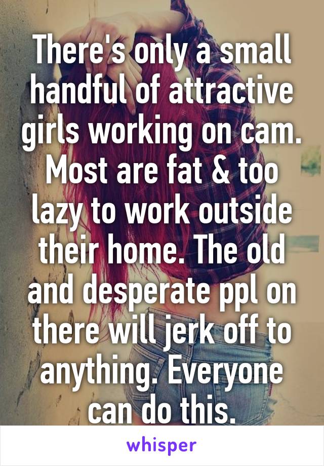 There's only a small handful of attractive girls working on cam. Most are fat & too lazy to work outside their home. The old and desperate ppl on there will jerk off to anything. Everyone can do this.