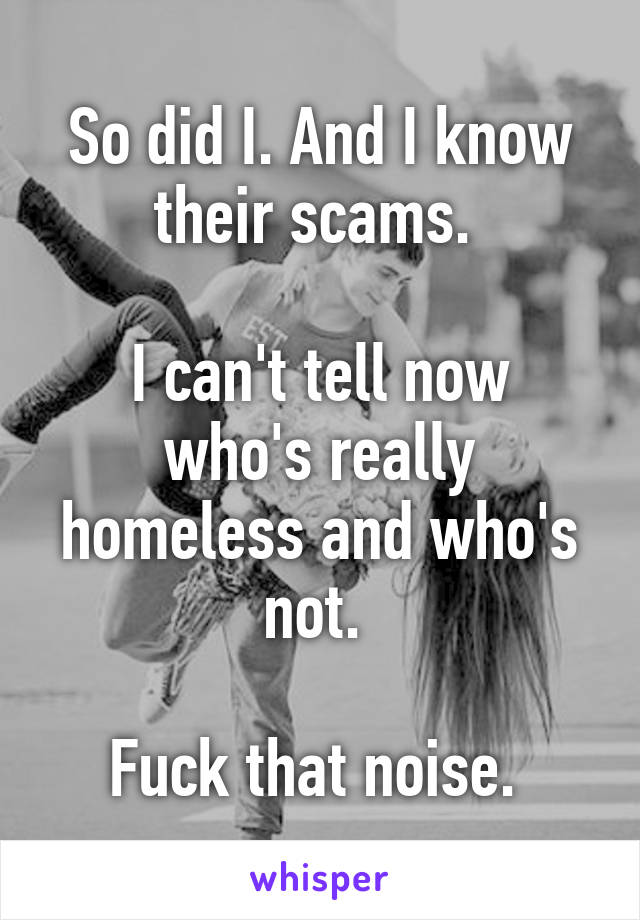 So did I. And I know their scams. 

I can't tell now who's really homeless and who's not. 

Fuck that noise. 