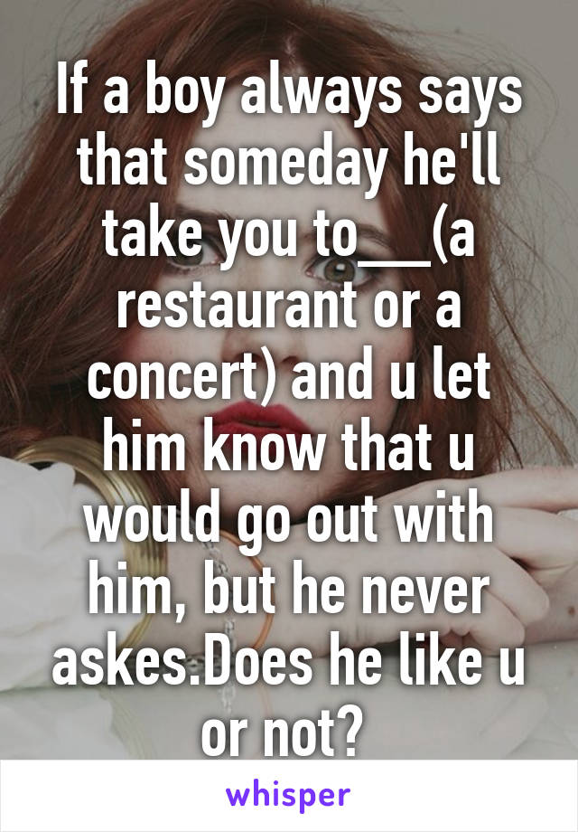 If a boy always says that someday he'll take you to__(a restaurant or a concert) and u let him know that u would go out with him, but he never askes.Does he like u or not? 