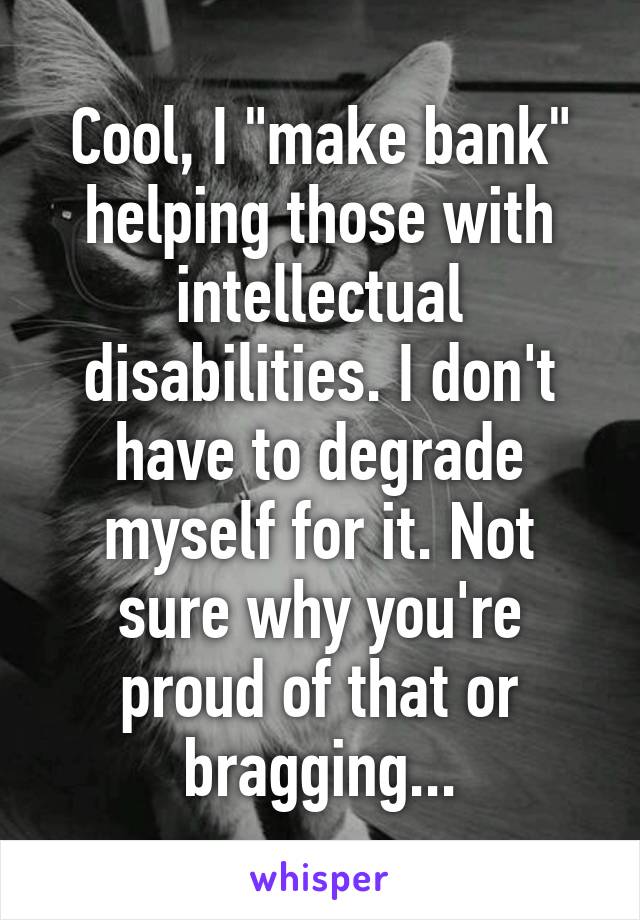 Cool, I "make bank" helping those with intellectual disabilities. I don't have to degrade myself for it. Not sure why you're proud of that or bragging...