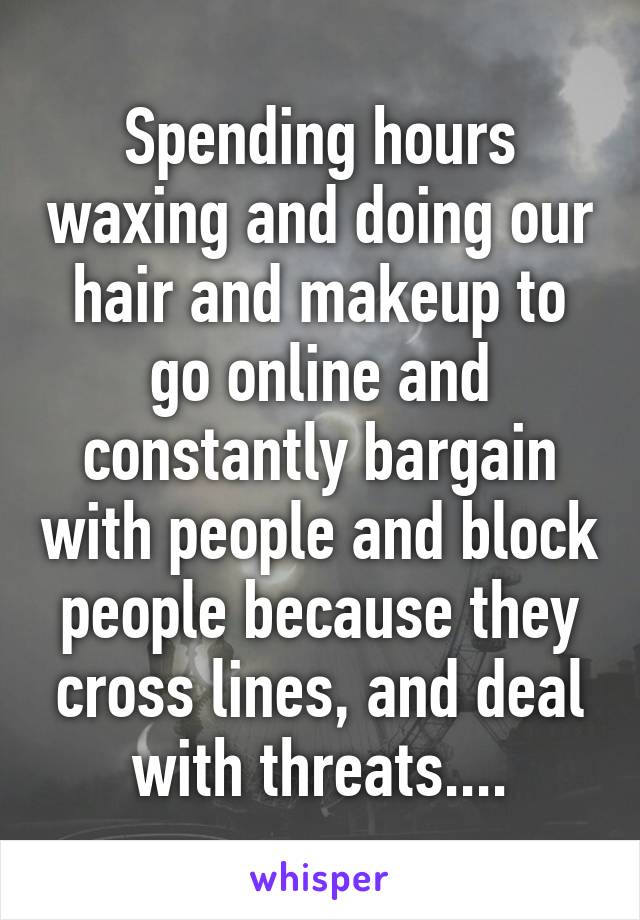 Spending hours waxing and doing our hair and makeup to go online and constantly bargain with people and block people because they cross lines, and deal with threats....