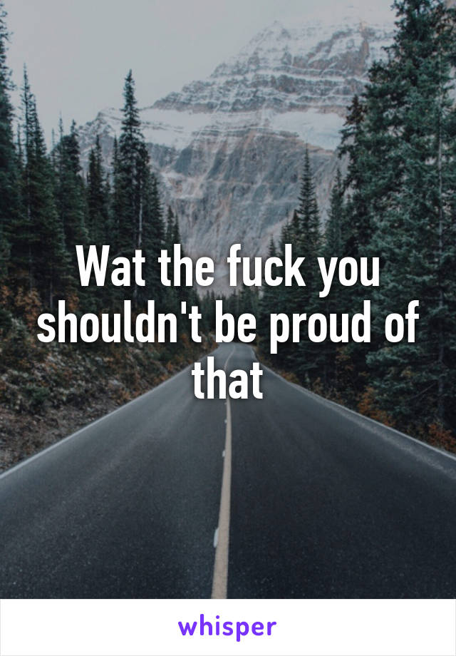 Wat the fuck you shouldn't be proud of that