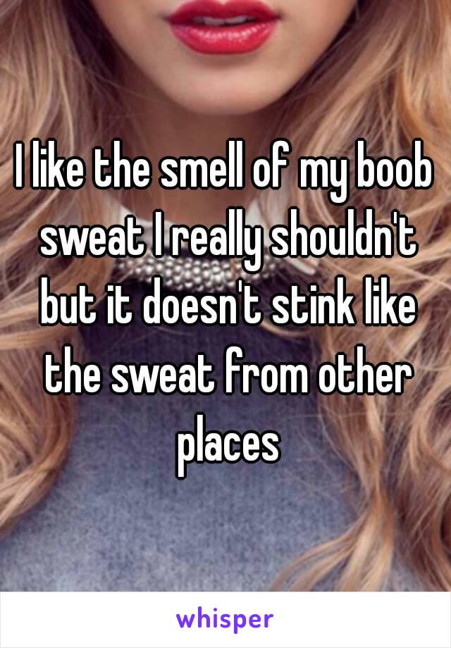 I like the smell of my boob sweat I really shouldn't but it doesn't stink like the sweat from other places