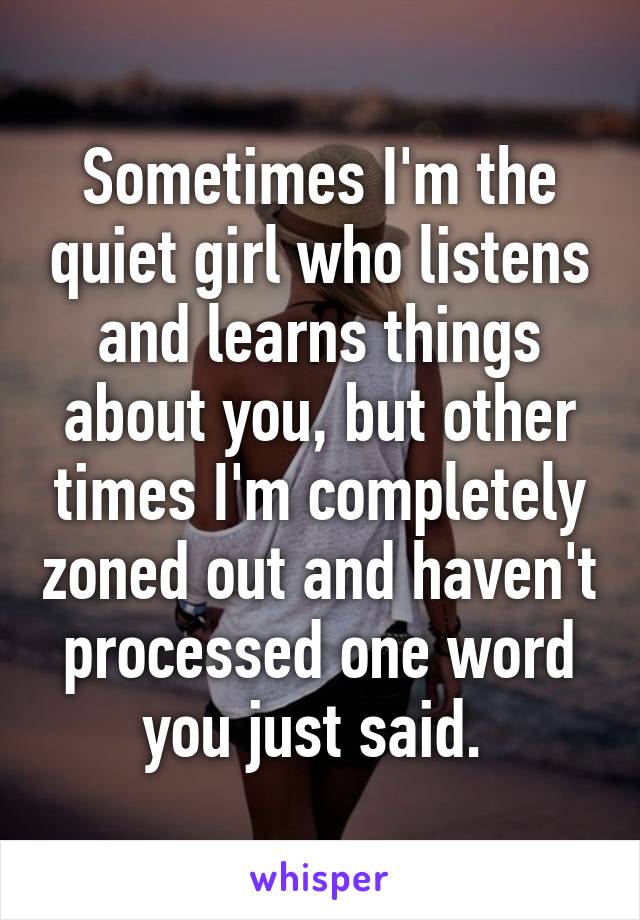 Sometimes I'm the quiet girl who listens and learns things about you, but other times I'm completely zoned out and haven't processed one word you just said. 