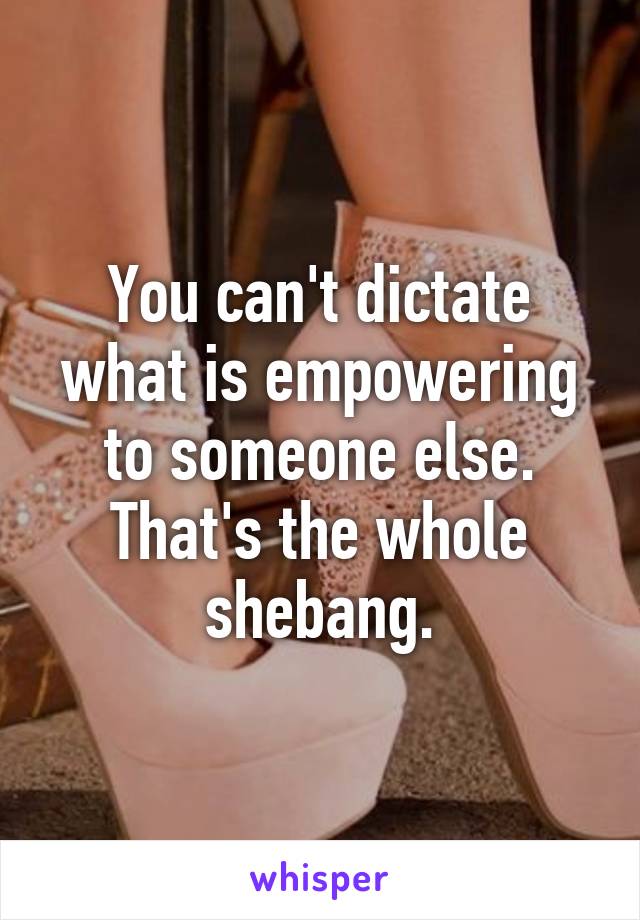 You can't dictate what is empowering to someone else. That's the whole shebang.