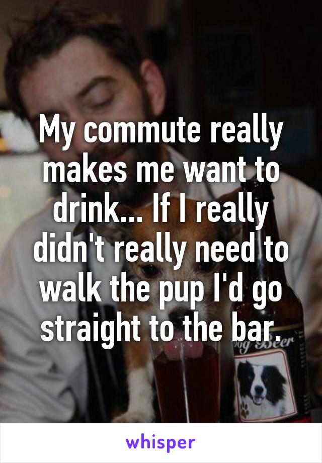 My commute really makes me want to drink... If I really didn't really need to walk the pup I'd go straight to the bar.