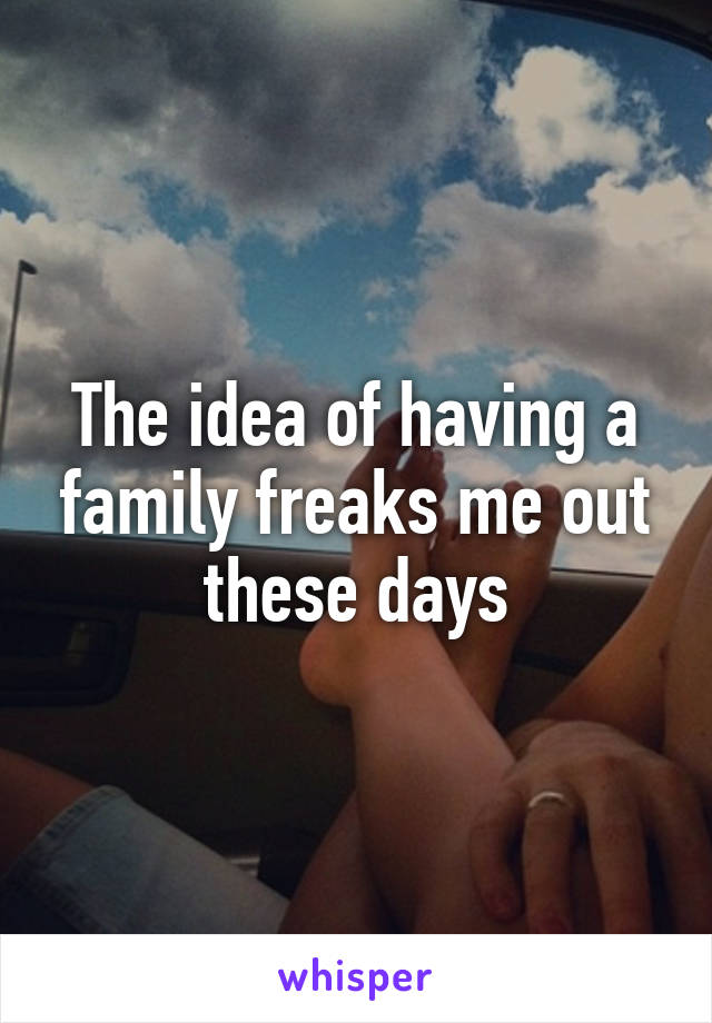 The idea of having a family freaks me out these days