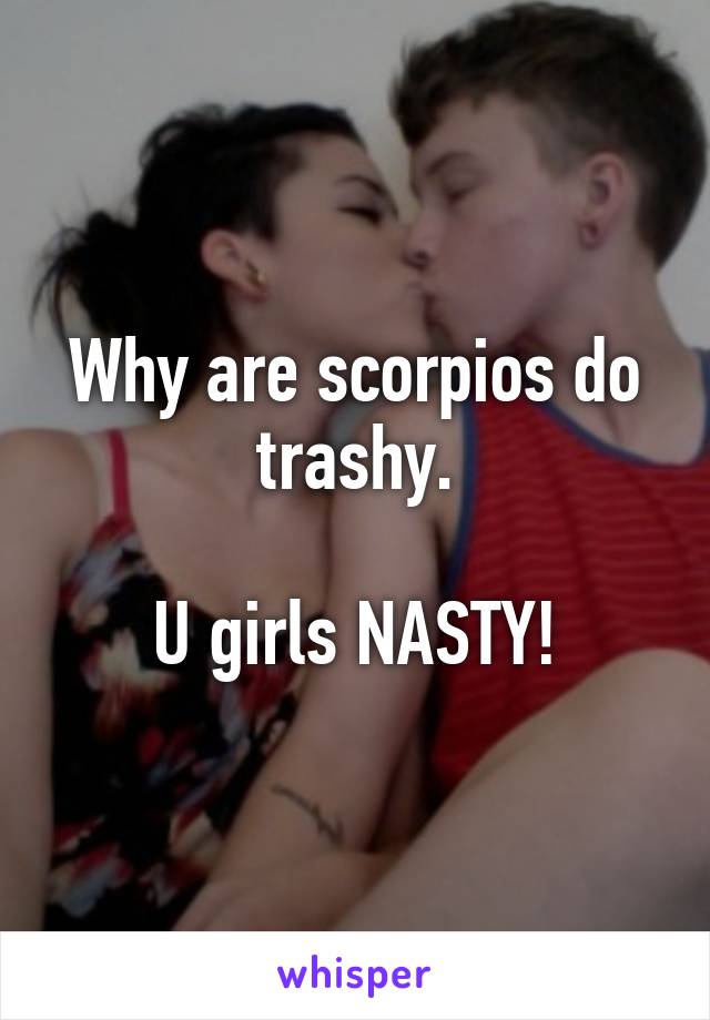 Why are scorpios do trashy.

U girls NASTY!