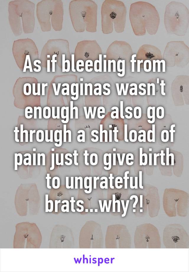 As if bleeding from our vaginas wasn't enough we also go through a shit load of pain just to give birth to ungrateful brats...why?!