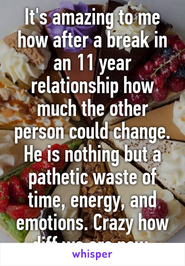 It's amazing to me how after a break in an 11 year relationship how much the other person could change. He is nothing but a pathetic waste of time, energy, and emotions. Crazy how diff we are now.