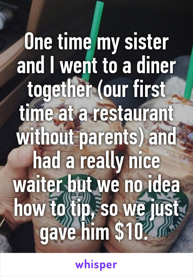 One time my sister and I went to a diner together (our first time at a restaurant without parents) and had a really nice waiter but we no idea how to tip, so we just gave him $10. 