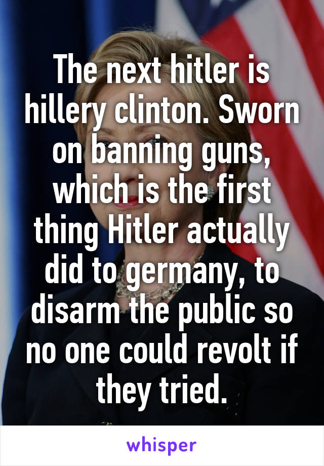 The next hitler is hillery clinton. Sworn on banning guns, which is the first thing Hitler actually did to germany, to disarm the public so no one could revolt if they tried.