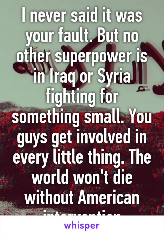 I never said it was your fault. But no other superpower is in Iraq or Syria fighting for something small. You guys get involved in every little thing. The world won't die without American intervention